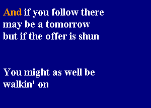 And if you follow there
may be a tomorrow
but if the offer is shun

You might as well be
walkin' on