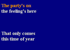 The party's on
the feeling's here

That only comes
this time of year