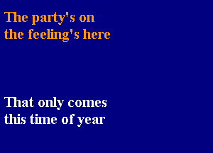 The party's on
the feeling's here

That only comes
this time of year