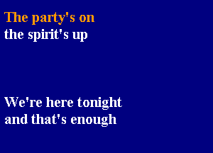 The party's on
the spirit's up

We're here tonight
and that's enough