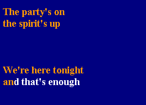 The party's on
the spirit's up

We're here tonight
and that's enough