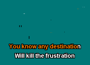 You know any destination
Will kill the frustration