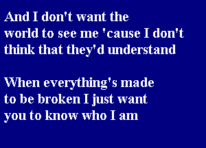 And I don't want the
world to see me 'cause I don't
think that they'd understand

When everything's made
to be broken I just want
you to knowr Who I am