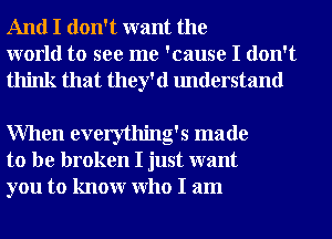 And I don't want the
world to see me 'cause I don't
think that they'd understand

When everything's made
to be broken I just want
you to knowr Who I am