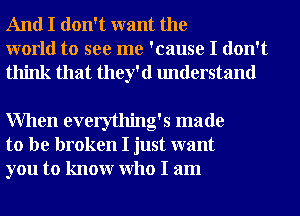 And I don't want the
world to see me 'cause I don't
think that they'd understand

When everything's made
to be broken I just want
you to knowr Who I am