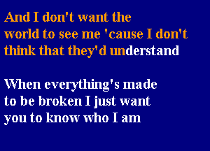 And I don't want the
world to see me 'cause I don't
think that they'd understand

When everything's made
to be broken I just want
you to knowr Who I am