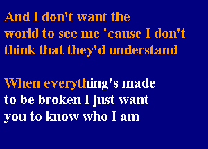 And I don't want the
world to see me 'cause I don't
think that they'd understand

When everything's made
to be broken I just want
you to knowr Who I am