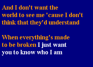 And I don't want the
world to see me 'cause I don't
think that they'd understand

When everything's made
to be broken I just want
you to knowr Who I am