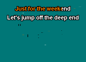 Jugft for the weekend -' '
Let's jump off the deep end