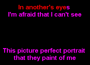 In another's eyes
I'm afraid that I can't see

This picture perfect portrait
that they paint of me