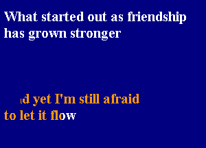 What started out as friendship
has grown stronger

ld yet I'm still afraid
to let it flow