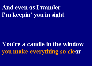 And even as I wander
I'm keepin' you in sight

You're a candle in the Window
you make everything so clear