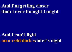 And I'm getting closer
than I ever thought I might

And I can't fight
on a cold dark winter's night