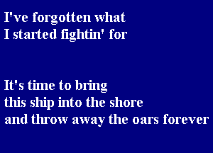 I've forgotten what
I started lightin' for

It's time to bring
this ship into the shore
and throw away the oars forever