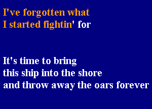 I've forgotten what
I started lightin' for

It's time to bring
this ship into the shore
and throw away the oars forever