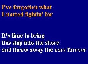 I've forgotten what
I started lightin' for

It's time to bring
this ship into the shore
and throw away the oars forever