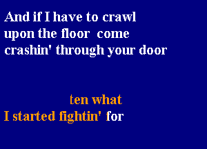 And if I have to crawl
upon the floor come
crashin' through your door

ten what
I started lightin' for