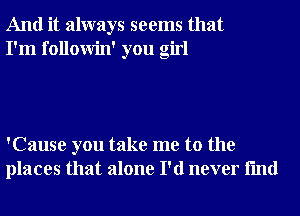 And it always seems that
I'm followin' you girl

'Cause you take me to the
places that alone I'd never fmd