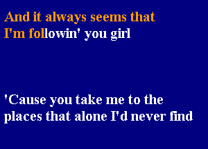 And it always seems that
I'm followin' you girl

'Cause you take me to the
places that alone I'd never fmd