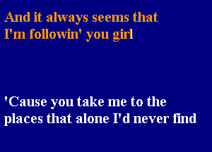 And it always seems that
I'm followin' you girl

'Cause you take me to the
places that alone I'd never fmd