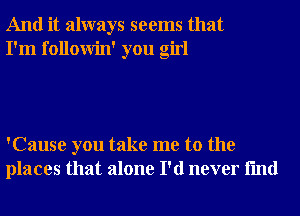 And it always seems that
I'm followin' you girl

'Cause you take me to the
places that alone I'd never fmd