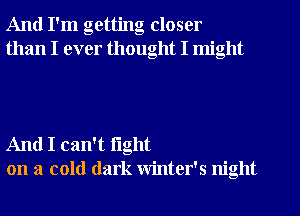 And I'm getting closer
than I ever thought I might

And I can't fight
on a cold dark winter's night