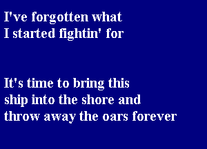 I've forgotten what
I started lightin' for

It's time to bring this
ship into the shore and
throw away the oars forever