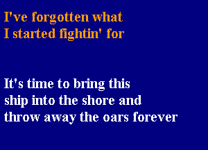 I've forgotten what
I started lightin' for

It's time to bring this
ship into the shore and
throw away the oars forever