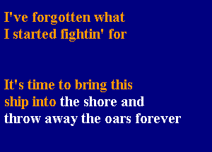 I've forgotten what
I started lightin' for

It's time to bring this
ship into the shore and
throw away the oars forever