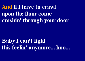 And if I have to crawl
upon the floor come
crashin' through your door

Baby I can't fight
this feelin' anymore... hoo...