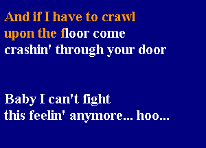 And if I have to crawl
upon the floor come
crashin' through your door

Baby I can't fight
this feelin' anymore... hoo...