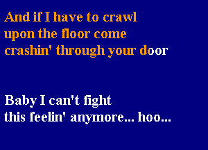 And if I have to crawl
upon the floor come
crashin' through your door

Baby I can't fight
this feelin' anymore... hoo...