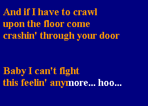 And if I have to crawl
upon the floor come
crashin' through your door

Baby I can't fight
this feelin' anymore... hoo...