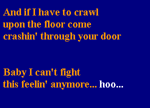 And if I have to crawl
upon the floor come
crashin' through your door

Baby I can't fight
this feelin' anymore... hoo...