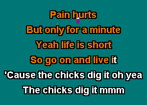 Pain hurts
But oniy for a minute
Yeah life is short

80 go on and live it
'Cause the chicks dig it oh yea
The chicks dig it mmm