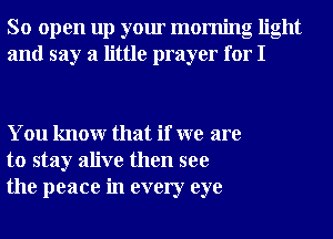 So open up your morning light
and say a little prayer for I

You knowr that if we are
to stay alive then see
the peace in every eye