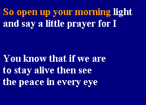 So open up your morning light
and say a little prayer for I

You knowr that if we are
to stay alive then see
the peace in every eye