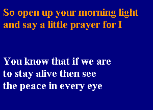 So open up your morning light
and say a little prayer for I

You knowr that if we are
to stay alive then see
the peace in every eye