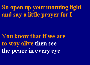 So open up your morning light
and say a little prayer for I

You knowr that if we are
to stay alive then see
the peace in every eye