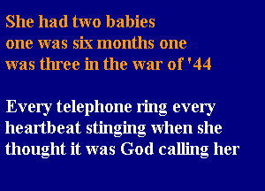 She had two babies
one was six months one
was three in the war of '44

Every telephone ring every
heartbeat stinging when she
thought it was God calling her