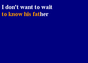 I don't want to wait
to know his father