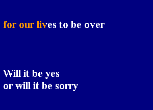 for our lives to be over

Will it be yes
or will it be sorry