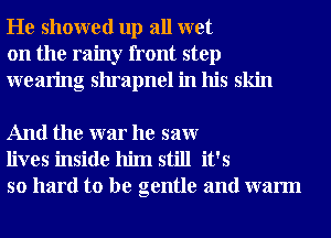 He showed up all wet
on the rainy front step
wearing shrapnel in his skin

And the war he saw
lives inside him still it's
so hard to be gentle and warm