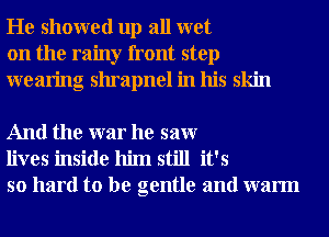 He showed up all wet
on the rainy front step
wearing shrapnel in his skin

And the war he saw
lives inside him still it's
so hard to be gentle and warm