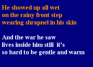 He showed up all wet
on the rainy front step
wearing shrapnel in his skin

And the war he saw
lives inside him still it's
so hard to be gentle and warm