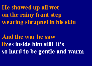 He showed up all wet
on the rainy front step
wearing shrapnel in his skin

And the war he saw
lives inside him still it's
so hard to be gentle and warm