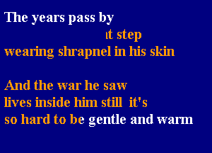 The years pass by
It step
wearing shrapnel in his skin

And the war he saw
lives inside him still it's
so hard to be gentle and warm