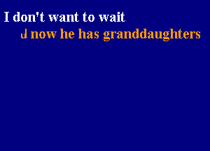 I don't want to wait
d now he has granddaughters