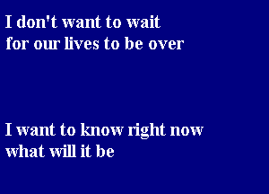 I don't want to wait
for our lives to be over

I want to know right now
what will it be