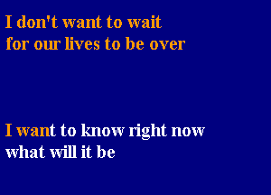 I don't want to wait
for our lives to be over

I want to know right now
what will it be